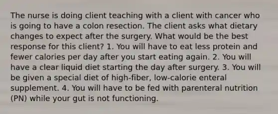 The nurse is doing client teaching with a client with cancer who is going to have a colon resection. The client asks what dietary changes to expect after the surgery. What would be the best response for this client? 1. You will have to eat less protein and fewer calories per day after you start eating again. 2. You will have a clear liquid diet starting the day after surgery. 3. You will be given a special diet of high-fiber, low-calorie enteral supplement. 4. You will have to be fed with parenteral nutrition (PN) while your gut is not functioning.