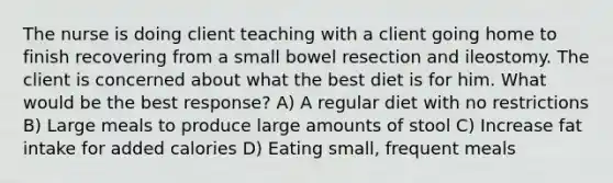 The nurse is doing client teaching with a client going home to finish recovering from a small bowel resection and ileostomy. The client is concerned about what the best diet is for him. What would be the best response? A) A regular diet with no restrictions B) Large meals to produce large amounts of stool C) Increase fat intake for added calories D) Eating small, frequent meals