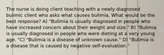 The nurse is doing client teaching with a newly diagnosed bulimic client who asks what causes bulimia. What would be the best response? A) "Bulimia is usually diagnosed in people who have increased concern about their weight and size." B) "Bulimia is usually diagnosed in people who were dieting at a very young age. "C) "Bulimia is a disease of unknown cause." D) "Bulimia is a disease that is caused by negative self-evaluation."