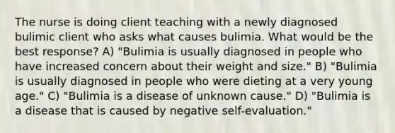 The nurse is doing client teaching with a newly diagnosed bulimic client who asks what causes bulimia. What would be the best response? A) "Bulimia is usually diagnosed in people who have increased concern about their weight and size." B) "Bulimia is usually diagnosed in people who were dieting at a very young age." C) "Bulimia is a disease of unknown cause." D) "Bulimia is a disease that is caused by negative self-evaluation."