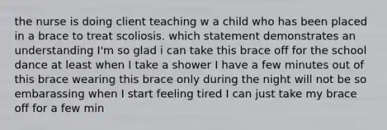 the nurse is doing client teaching w a child who has been placed in a brace to treat scoliosis. which statement demonstrates an understanding I'm so glad i can take this brace off for the school dance at least when I take a shower I have a few minutes out of this brace wearing this brace only during the night will not be so embarassing when I start feeling tired I can just take my brace off for a few min