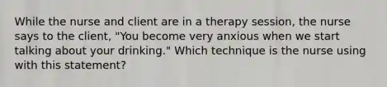 While the nurse and client are in a therapy session, the nurse says to the client, "You become very anxious when we start talking about your drinking." Which technique is the nurse using with this statement?