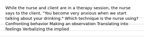 While the nurse and client are in a therapy session, the nurse says to the client, "You become very anxious when we start talking about your drinking." Which technique is the nurse using? Confronting behavior Making an observation Translating into feelings Verbalizing the implied