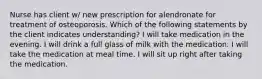 Nurse has client w/ new prescription for alendronate for treatment of osteoporosis. Which of the following statements by the client indicates understanding? I will take medication in the evening. I will drink a full glass of milk with the medication. I will take the medication at meal time. I will sit up right after taking the medication.