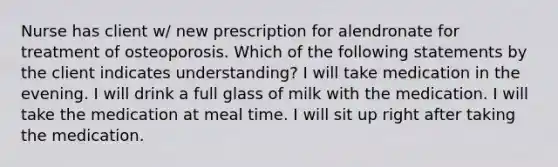 Nurse has client w/ new prescription for alendronate for treatment of osteoporosis. Which of the following statements by the client indicates understanding? I will take medication in the evening. I will drink a full glass of milk with the medication. I will take the medication at meal time. I will sit up right after taking the medication.