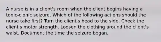 A nurse is in a client's room when the client begins having a tonic-clonic seizure. Which of the following actions should the nurse take first? Turn the client's head to the side. Check the client's motor strength. Loosen the clothing around the client's waist. Document the time the seizure began.