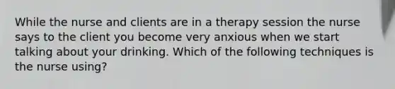 While the nurse and clients are in a therapy session the nurse says to the client you become very anxious when we start talking about your drinking. Which of the following techniques is the nurse using?