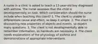 A nurse in a clinic is asked to teach a 13-year-old boy diagnosed with asthma. The nurse assesses that the child is developmentally on task. Which consideration should the nurse include when teaching this client? 1. The client is unable to differentiate cause and effect, so keep it simple. 2. The client is discovering new properties of objects and events, so expect many questions. 3. The client is not developmentally able to remember information, so handouts are necessary. 4. The client needs explanations of the physiology of asthma and demonstrations of appropriate interventions.