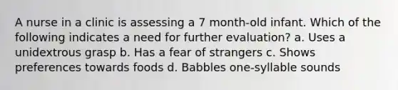 A nurse in a clinic is assessing a 7 month-old infant. Which of the following indicates a need for further evaluation? a. Uses a unidextrous grasp b. Has a fear of strangers c. Shows preferences towards foods d. Babbles one-syllable sounds