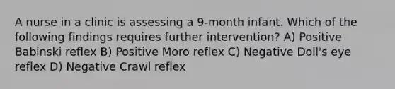 A nurse in a clinic is assessing a 9-month infant. Which of the following findings requires further intervention? A) Positive Babinski reflex B) Positive Moro reflex C) Negative Doll's eye reflex D) Negative Crawl reflex