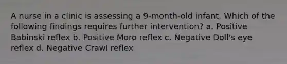 A nurse in a clinic is assessing a 9-month-old infant. Which of the following findings requires further intervention? a. Positive Babinski reflex b. Positive Moro reflex c. Negative Doll's eye reflex d. Negative Crawl reflex