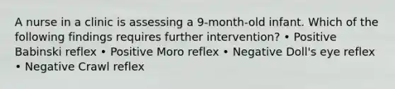 A nurse in a clinic is assessing a 9-month-old infant. Which of the following findings requires further intervention? • Positive Babinski reflex • Positive Moro reflex • Negative Doll's eye reflex • Negative Crawl reflex