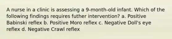 A nurse in a clinic is assessing a 9-month-old infant. Which of the following findings requires futher intervention? a. Positive Babinski reflex b. Positive Moro reflex c. Negative Doll's eye reflex d. Negative Crawl reflex