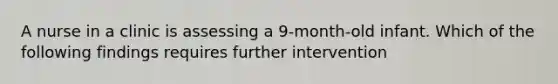 A nurse in a clinic is assessing a 9-month-old infant. Which of the following findings requires further intervention