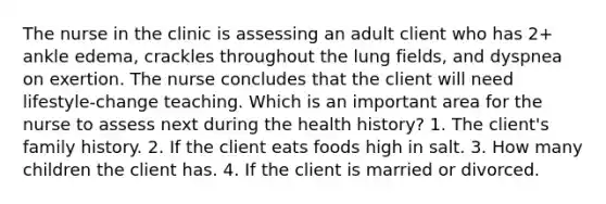 The nurse in the clinic is assessing an adult client who has 2+ ankle edema, crackles throughout the lung fields, and dyspnea on exertion. The nurse concludes that the client will need lifestyle-change teaching. Which is an important area for the nurse to assess next during the health history? 1. The client's family history. 2. If the client eats foods high in salt. 3. How many children the client has. 4. If the client is married or divorced.