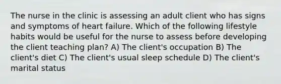 The nurse in the clinic is assessing an adult client who has signs and symptoms of heart failure. Which of the following lifestyle habits would be useful for the nurse to assess before developing the client teaching plan? A) The client's occupation B) The client's diet C) The client's usual sleep schedule D) The client's marital status