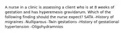 A nurse in a clinic is assessing a client who is at 8 weeks of gestation and has hyperemesis gravidarum. Which of the following finding should the nurse expect? SATA -History of migraines -Nulliparous -Twin gestations -History of gestational hypertension -Oligohydramnios