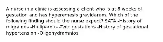 A nurse in a clinic is assessing a client who is at 8 weeks of gestation and has hyperemesis gravidarum. Which of the following finding should the nurse expect? SATA -History of migraines -Nulliparous -Twin gestations -History of gestational hypertension -Oligohydramnios