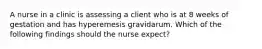 A nurse in a clinic is assessing a client who is at 8 weeks of gestation and has hyperemesis gravidarum. Which of the following findings should the nurse expect?