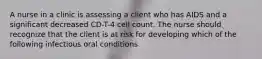 A nurse in a clinic is assessing a client who has AIDS and a significant decreased CD-T-4 cell count. The nurse should recognize that the client is at risk for developing which of the following infectious oral conditions