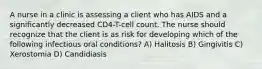 A nurse in a clinic is assessing a client who has AIDS and a significantly decreased CD4-T-cell count. The nurse should recognize that the client is as risk for developing which of the following infectious oral conditions? A) Halitosis B) Gingivitis C) Xerostomia D) Candidiasis