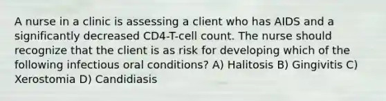 A nurse in a clinic is assessing a client who has AIDS and a significantly decreased CD4-T-cell count. The nurse should recognize that the client is as risk for developing which of the following infectious oral conditions? A) Halitosis B) Gingivitis C) Xerostomia D) Candidiasis