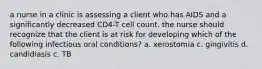 a nurse in a clinic is assessing a client who has AIDS and a significantly decreased CD4-T cell count. the nurse should recognize that the client is at risk for developing which of the following infectious oral conditions? a. xerostomia c. gingivitis d. candidiasis c. TB