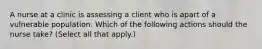 A nurse at a clinic is assessing a client who is apart of a vulnerable population. Which of the following actions should the nurse take? (Select all that apply.)