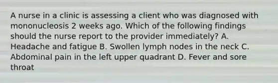 A nurse in a clinic is assessing a client who was diagnosed with mononucleosis 2 weeks ago. Which of the following findings should the nurse report to the provider immediately? A. Headache and fatigue B. Swollen lymph nodes in the neck C. Abdominal pain in the left upper quadrant D. Fever and sore throat