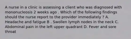 A nurse in a clinic is assessing a client who was diagnosed with mononucleosis 2 weeks ago . Which of the following findings should the nurse report to the provider immediately ? A. Headache and fatigue B . Swollen lymph nodes in the neck C. Abdominal pain in the left upper quadrant D. Fever and sore throat