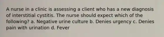 A nurse in a clinic is assessing a client who has a new diagnosis of interstitial cystitis. The nurse should expect which of the following? a. Negative urine culture b. Denies urgency c. Denies pain with urination d. Fever