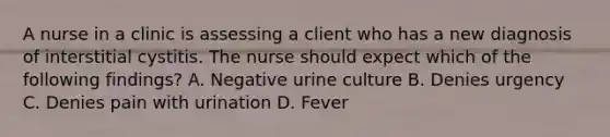 A nurse in a clinic is assessing a client who has a new diagnosis of interstitial cystitis. The nurse should expect which of the following findings? A. Negative urine culture B. Denies urgency C. Denies pain with urination D. Fever