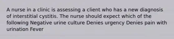 A nurse in a clinic is assessing a client who has a new diagnosis of interstitial cystitis. The nurse should expect which of the following Negative urine culture Denies urgency Denies pain with urination Fever