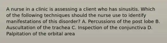 A nurse in a clinic is assessing a client who has sinusitis. Which of the following techniques should the nurse use to identify manifestations of this disorder? A. Percussions of the post lobe B. Auscultation of the trachea C. Inspection of the conjunctiva D. Palpitation of the orbital area