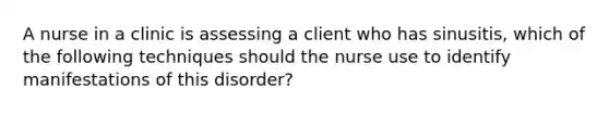 A nurse in a clinic is assessing a client who has sinusitis, which of the following techniques should the nurse use to identify manifestations of this disorder?