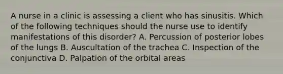 A nurse in a clinic is assessing a client who has sinusitis. Which of the following techniques should the nurse use to identify manifestations of this disorder? A. Percussion of posterior lobes of the lungs B. Auscultation of the trachea C. Inspection of the conjunctiva D. Palpation of the orbital areas