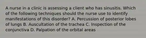 A nurse in a clinic is assessing a client who has sinusitis. Which of the following techniques should the nurse use to identify manifestations of this disorder? A. Percussion of posterior lobes of lungs B. Auscultation of the trachea C. Inspection of the conjunctiva D. Palpation of the orbital areas