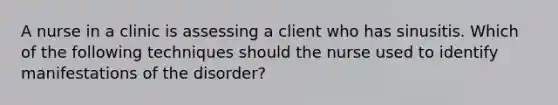 A nurse in a clinic is assessing a client who has sinusitis. Which of the following techniques should the nurse used to identify manifestations of the disorder?