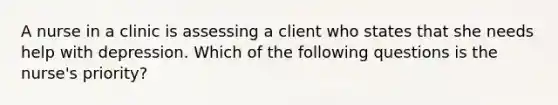 A nurse in a clinic is assessing a client who states that she needs help with depression. Which of the following questions is the nurse's priority?