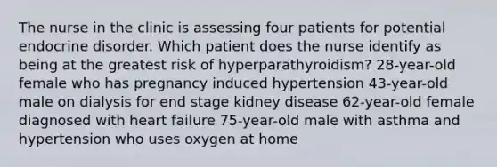 The nurse in the clinic is assessing four patients for potential endocrine disorder. Which patient does the nurse identify as being at the greatest risk of hyperparathyroidism? 28-year-old female who has pregnancy induced hypertension 43-year-old male on dialysis for end stage kidney disease 62-year-old female diagnosed with heart failure 75-year-old male with asthma and hypertension who uses oxygen at home