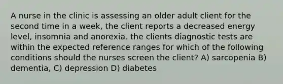 A nurse in the clinic is assessing an older adult client for the second time in a week, the client reports a decreased energy level, insomnia and anorexia. the clients diagnostic tests are within the expected reference ranges for which of the following conditions should the nurses screen the client? A) sarcopenia B) dementia, C) depression D) diabetes