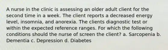 A nurse in the clinic is assessing an older adult client for the second time in a week. The client reports a decreased energy level, insomnia, and anorexia. The clients diagnostic test or within the expected reference ranges. For which the following conditions should the nurse of screen the client? a. Sarcopenia b. Dementia c. Depression d. Diabetes