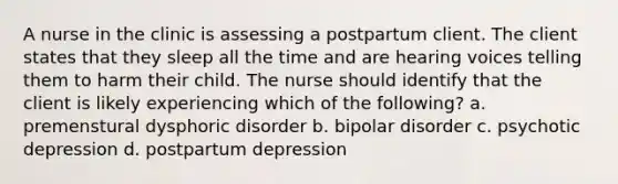 A nurse in the clinic is assessing a postpartum client. The client states that they sleep all the time and are hearing voices telling them to harm their child. The nurse should identify that the client is likely experiencing which of the following? a. premenstural dysphoric disorder b. bipolar disorder c. psychotic depression d. postpartum depression