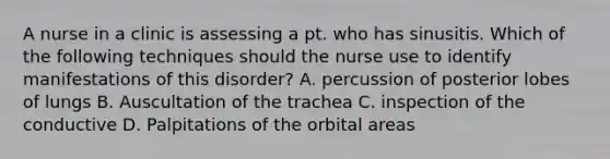 A nurse in a clinic is assessing a pt. who has sinusitis. Which of the following techniques should the nurse use to identify manifestations of this disorder? A. percussion of posterior lobes of lungs B. Auscultation of the trachea C. inspection of the conductive D. Palpitations of the orbital areas