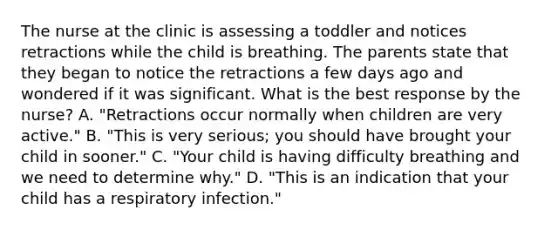 The nurse at the clinic is assessing a toddler and notices retractions while the child is breathing. The parents state that they began to notice the retractions a few days ago and wondered if it was significant. What is the best response by the nurse? A. "Retractions occur normally when children are very active." B. "This is very serious; you should have brought your child in sooner." C. "Your child is having difficulty breathing and we need to determine why." D. "This is an indication that your child has a respiratory infection."