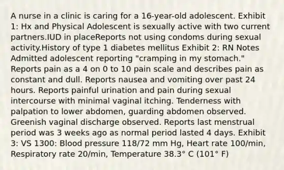 A nurse in a clinic is caring for a 16-year-old adolescent. Exhibit 1: Hx and Physical Adolescent is sexually active with two current partners.IUD in placeReports not using condoms during sexual activity.History of type 1 diabetes mellitus Exhibit 2: RN Notes Admitted adolescent reporting "cramping in my stomach." Reports pain as a 4 on 0 to 10 pain scale and describes pain as constant and dull. Reports nausea and vomiting over past 24 hours. Reports painful urination and pain during sexual intercourse with minimal vaginal itching. Tenderness with palpation to lower abdomen, guarding abdomen observed. Greenish vaginal discharge observed. Reports last menstrual period was 3 weeks ago as normal period lasted 4 days. Exhibit 3: VS 1300: Blood pressure 118/72 mm Hg, Heart rate 100/min, Respiratory rate 20/min, Temperature 38.3° C (101° F)