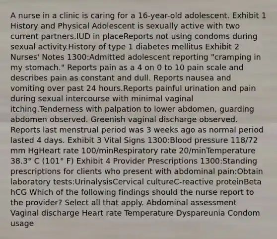 A nurse in a clinic is caring for a 16-year-old adolescent. Exhibit 1 History and Physical Adolescent is sexually active with two current partners.IUD in placeReports not using condoms during sexual activity.History of type 1 diabetes mellitus Exhibit 2 Nurses' Notes 1300:Admitted adolescent reporting "cramping in my stomach." Reports pain as a 4 on 0 to 10 pain scale and describes pain as constant and dull. Reports nausea and vomiting over past 24 hours.Reports painful urination and pain during sexual intercourse with minimal vaginal itching.Tenderness with palpation to lower abdomen, guarding abdomen observed. Greenish vaginal discharge observed. Reports last menstrual period was 3 weeks ago as normal period lasted 4 days. Exhibit 3 Vital Signs 1300:Blood pressure 118/72 mm HgHeart rate 100/minRespiratory rate 20/minTemperature 38.3° C (101° F) Exhibit 4 Provider Prescriptions 1300:Standing prescriptions for clients who present with abdominal pain:Obtain laboratory tests:UrinalysisCervical cultureC-reactive proteinBeta hCG Which of the following findings should the nurse report to the provider? Select all that apply. Abdominal assessment Vaginal discharge Heart rate Temperature Dyspareunia Condom usage