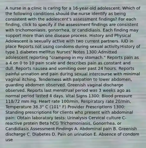 A nurse in a clinic is caring for a 16-year-old adolescent. Which of the following conditions should the nurse identify as being consistent with the adolescent's assessment findings? For each finding, click to specify if the assessment findings are consistent with trichomoniasis, gonorrhea, or candidiasis. Each finding may support more than one disease process. History and Physical ​Adolescent is sexually active with two current partners. IUD in place Reports not using condoms during sexual activity.History of type 1 diabetes mellitus Nurses' Notes 1300:Admitted adolescent reporting "cramping in my stomach." Reports pain as a 4 on 0 to 10 pain scale and describes pain as constant and dull. Reports nausea and vomiting over past 24 hours. Reports painful urination and pain during sexual intercourse with minimal vaginal itching. Tenderness with palpation to lower abdomen, guarding abdomen observed. Greenish vaginal discharge observed. Reports last menstrual period was 3 weeks ago as normal period lasted 4 days. Vital Signs 1300: Blood pressure 118/72 mm Hg, Heart rate 100/min, Respiratory rate 20/min, Temperature 38.3° C (101° F) Provider Prescriptions 1300: Standing prescriptions for clients who present with abdominal pain: Obtain laboratory tests: Urinalysis Cervical culture C-reactive protein Beta hCG Trichomoniasis, Gonorrhea, or Candidiasis Assessment Findings A. Abdominal pain B. Greenish discharge C. Diabetes D. Pain on urination E. Absence of condom use