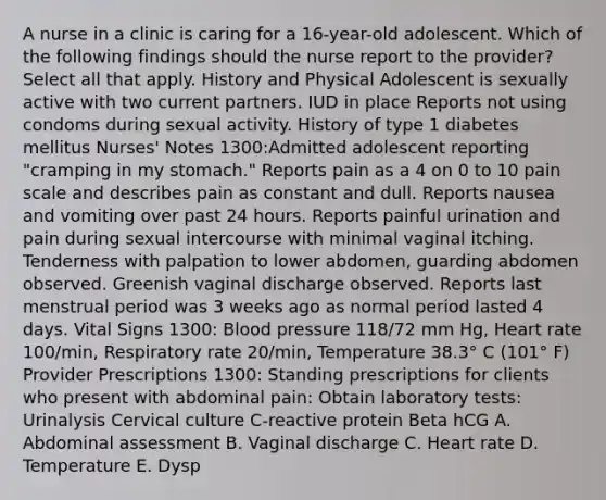 A nurse in a clinic is caring for a 16-year-old adolescent. Which of the following findings should the nurse report to the provider? Select all that apply. History and Physical Adolescent is sexually active with two current partners. IUD in place Reports not using condoms during sexual activity. History of type 1 diabetes mellitus Nurses' Notes 1300:Admitted adolescent reporting "cramping in my stomach." Reports pain as a 4 on 0 to 10 pain scale and describes pain as constant and dull. Reports nausea and vomiting over past 24 hours. Reports painful urination and pain during sexual intercourse with minimal vaginal itching. Tenderness with palpation to lower abdomen, guarding abdomen observed. Greenish vaginal discharge observed. Reports last menstrual period was 3 weeks ago as normal period lasted 4 days. Vital Signs 1300: Blood pressure 118/72 mm Hg, Heart rate 100/min, Respiratory rate 20/min, Temperature 38.3° C (101° F) Provider Prescriptions 1300: Standing prescriptions for clients who present with abdominal pain: Obtain laboratory tests: Urinalysis Cervical culture C-reactive protein Beta hCG A. Abdominal assessment B. Vaginal discharge C. Heart rate D. Temperature E. Dysp