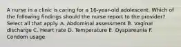 A nurse in a clinic is caring for a 16-year-old adolescent. Which of the following findings should the nurse report to the provider? Select all that apply. A. Abdominal assessment B. Vaginal discharge C. Heart rate D. Temperature E. Dyspareunia F. Condom usage